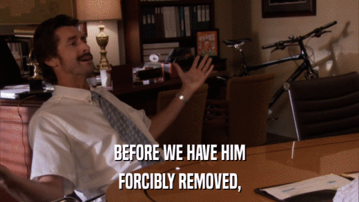 BEFORE WE HAVE HIM FORCIBLY REMOVED, 