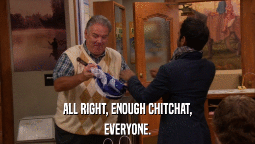 ALL RIGHT, ENOUGH CHITCHAT, EVERYONE. 
