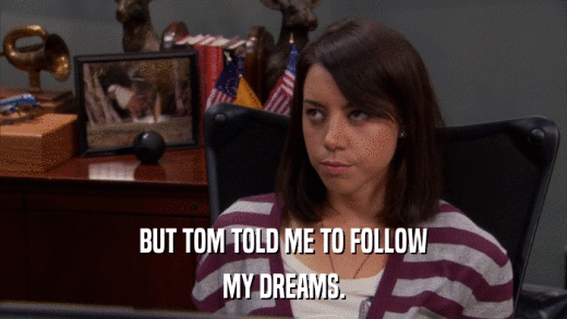 BUT TOM TOLD ME TO FOLLOW MY DREAMS. 