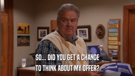 SO... DID YOU GET A CHANCE TO THINK ABOUT MY OFFER? 