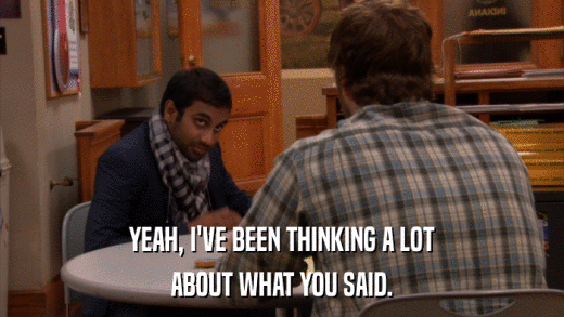 YEAH, I'VE BEEN THINKING A LOT ABOUT WHAT YOU SAID. 