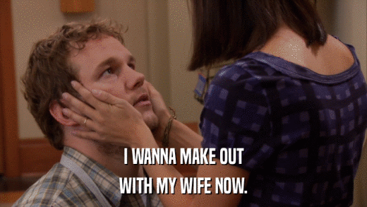I WANNA MAKE OUT WITH MY WIFE NOW. 