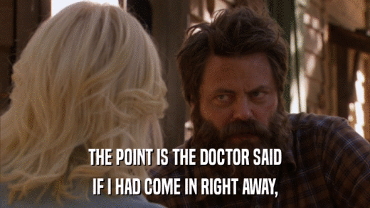 THE POINT IS THE DOCTOR SAID IF I HAD COME IN RIGHT AWAY, 