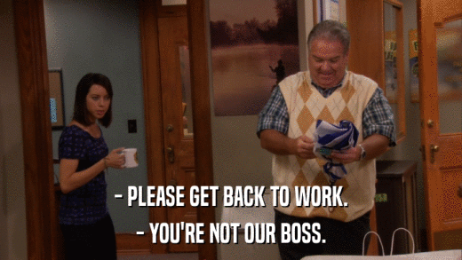 - PLEASE GET BACK TO WORK. - YOU'RE NOT OUR BOSS. 