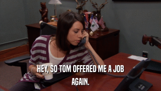 HEY, SO TOM OFFERED ME A JOB AGAIN. 