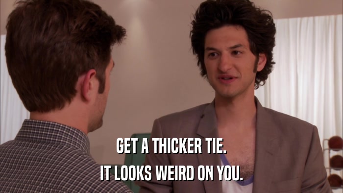 GET A THICKER TIE. IT LOOKS WEIRD ON YOU. 