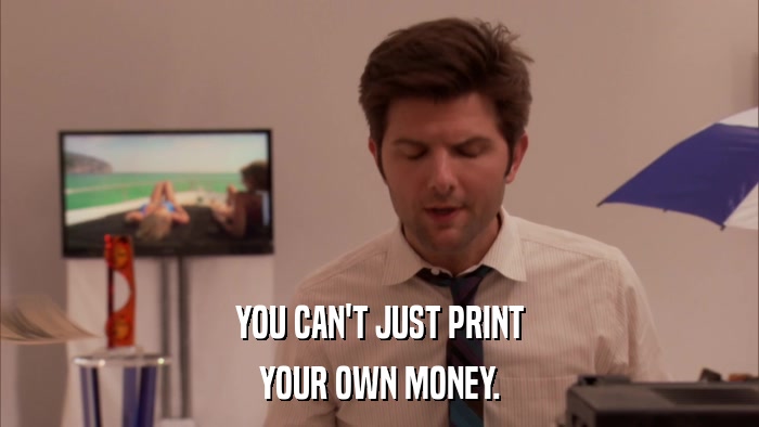 YOU CAN'T JUST PRINT YOUR OWN MONEY. 