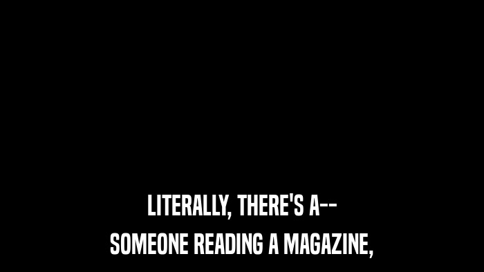 LITERALLY, THERE'S A-- SOMEONE READING A MAGAZINE, 