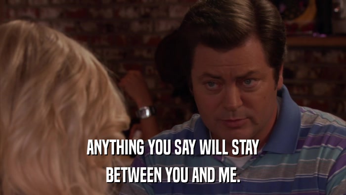 ANYTHING YOU SAY WILL STAY BETWEEN YOU AND ME. 