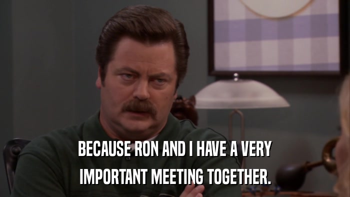 BECAUSE RON AND I HAVE A VERY IMPORTANT MEETING TOGETHER. 