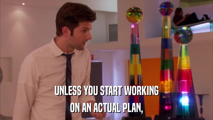 UNLESS YOU START WORKING ON AN ACTUAL PLAN, 