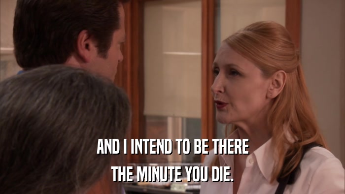 AND I INTEND TO BE THERE THE MINUTE YOU DIE. 