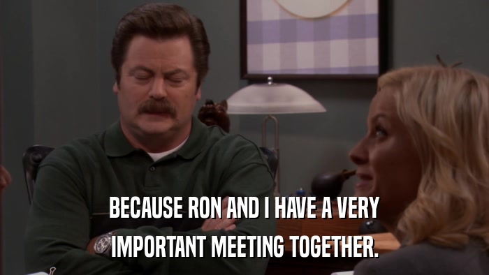 BECAUSE RON AND I HAVE A VERY IMPORTANT MEETING TOGETHER. 