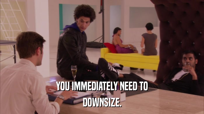 YOU IMMEDIATELY NEED TO DOWNSIZE. 