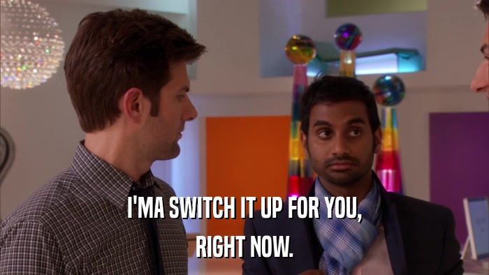I'MA SWITCH IT UP FOR YOU, RIGHT NOW. 