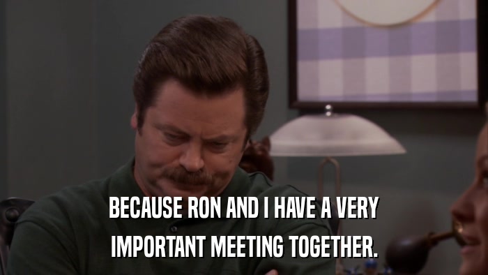 BECAUSE RON AND I HAVE A VERY IMPORTANT MEETING TOGETHER. 