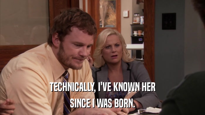 TECHNICALLY, I'VE KNOWN HER SINCE I WAS BORN. 