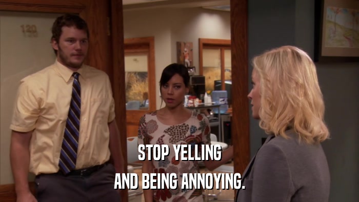 STOP YELLING AND BEING ANNOYING. 