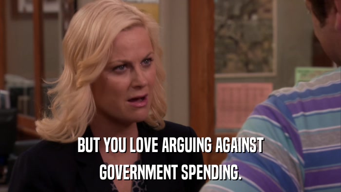 BUT YOU LOVE ARGUING AGAINST GOVERNMENT SPENDING. 