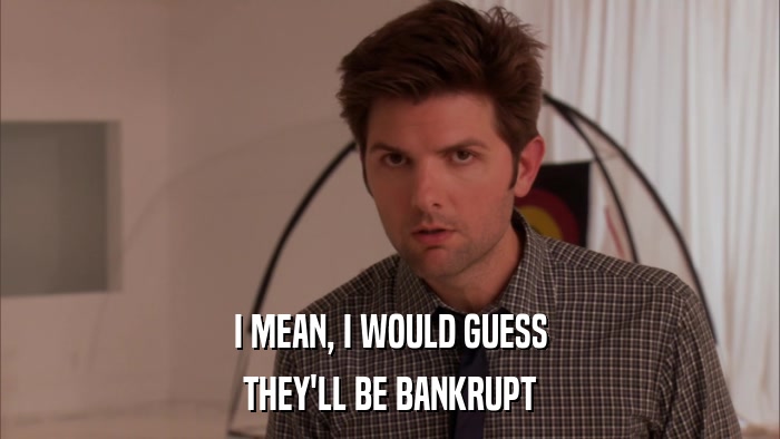 I MEAN, I WOULD GUESS THEY'LL BE BANKRUPT 