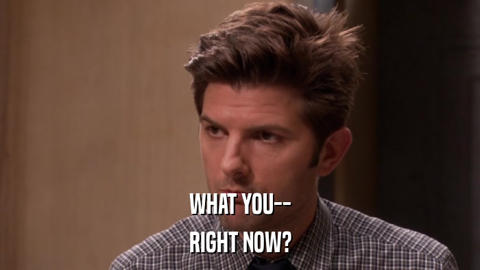 WHAT YOU-- RIGHT NOW? 