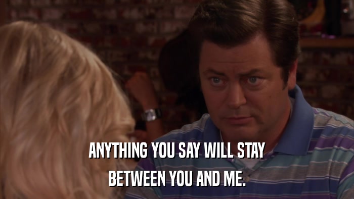 ANYTHING YOU SAY WILL STAY BETWEEN YOU AND ME. 