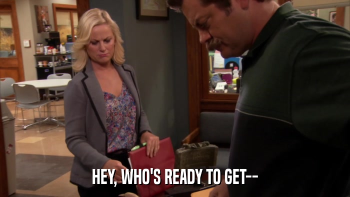 HEY, WHO'S READY TO GET--  
