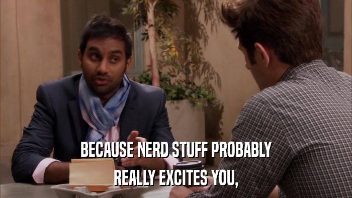 BECAUSE NERD STUFF PROBABLY REALLY EXCITES YOU, 