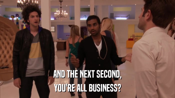 AND THE NEXT SECOND, YOU'RE ALL BUSINESS? 