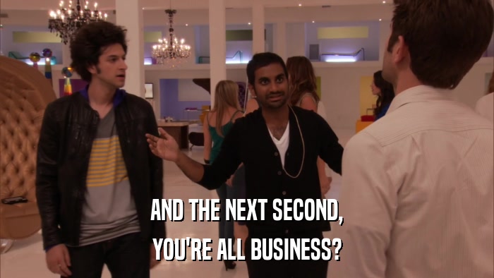 AND THE NEXT SECOND, YOU'RE ALL BUSINESS? 