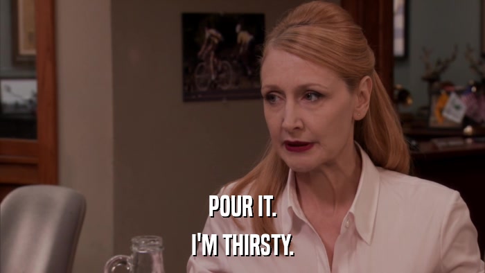 POUR IT. I'M THIRSTY. 