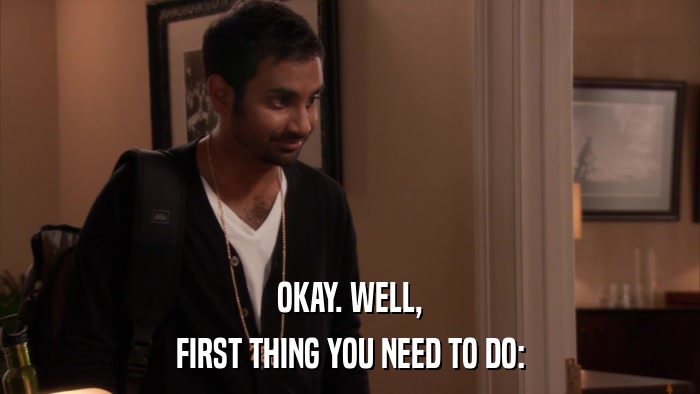 OKAY. WELL, FIRST THING YOU NEED TO DO: 