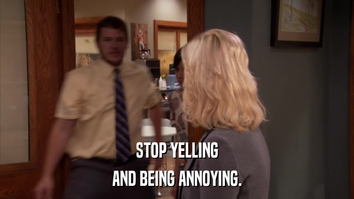 STOP YELLING AND BEING ANNOYING. 
