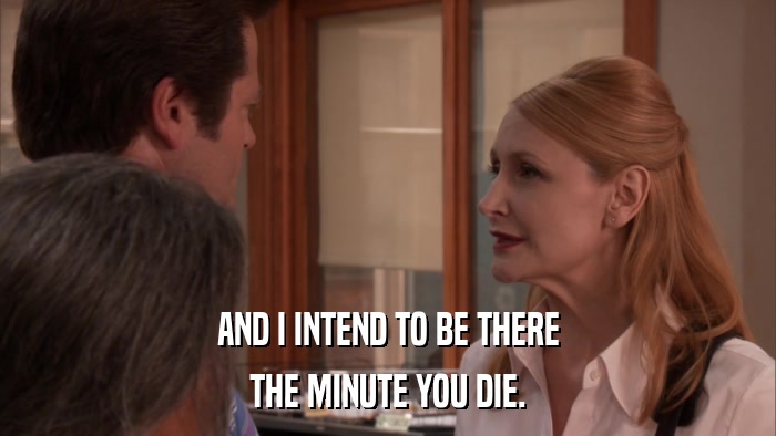AND I INTEND TO BE THERE THE MINUTE YOU DIE. 