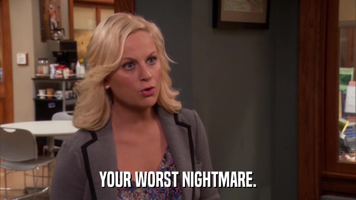 YOUR WORST NIGHTMARE.  