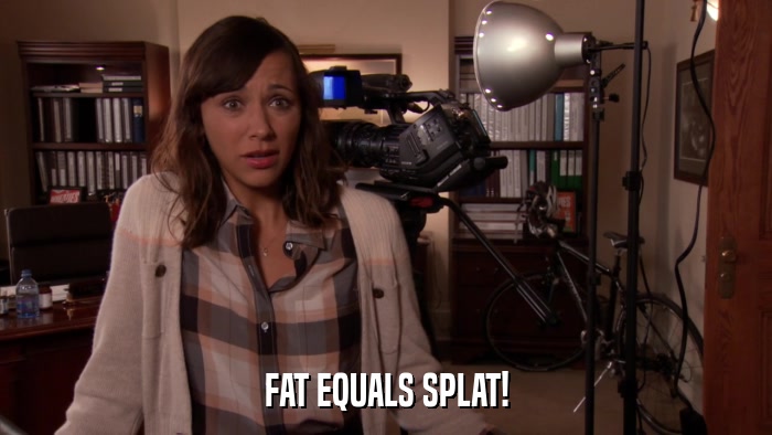 FAT EQUALS SPLAT!  