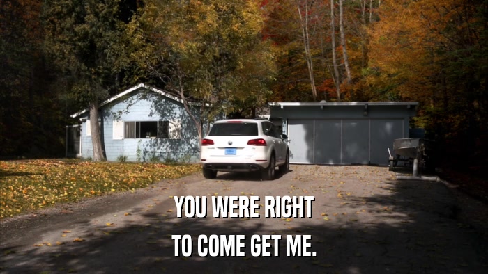 YOU WERE RIGHT TO COME GET ME. 