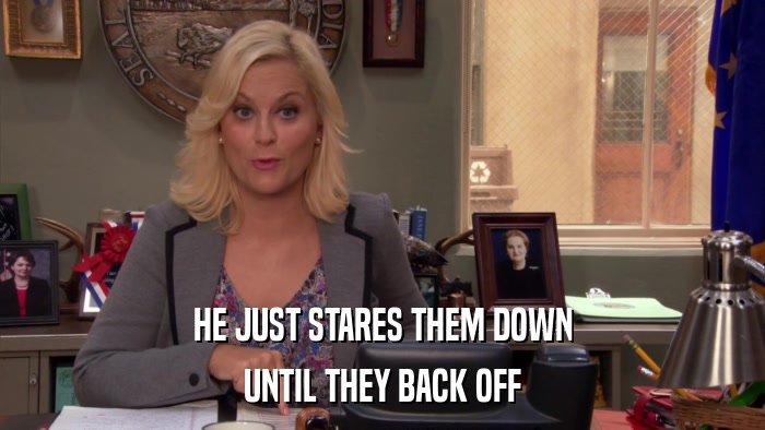 HE JUST STARES THEM DOWN UNTIL THEY BACK OFF 