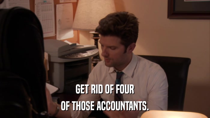 GET RID OF FOUR OF THOSE ACCOUNTANTS. 
