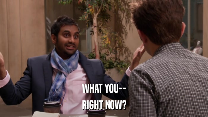 WHAT YOU-- RIGHT NOW? 