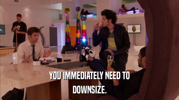 YOU IMMEDIATELY NEED TO DOWNSIZE. 