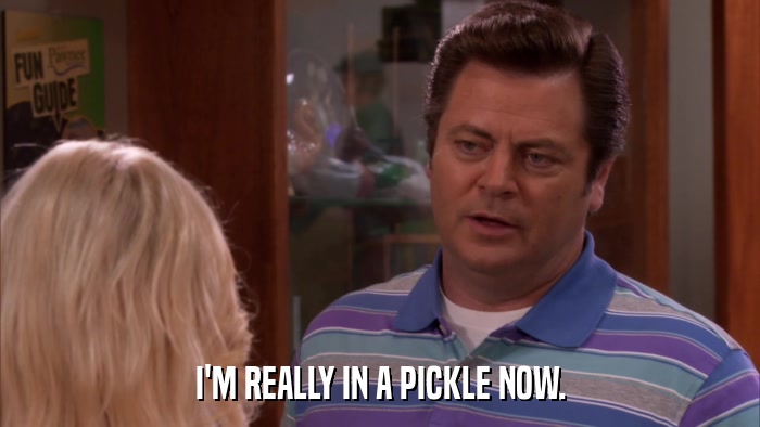 I'M REALLY IN A PICKLE NOW.  