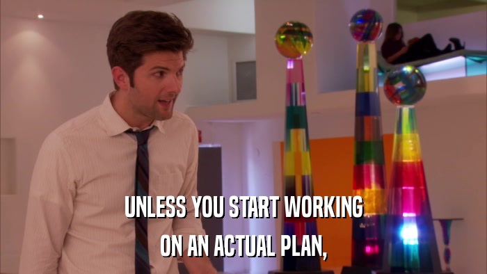 UNLESS YOU START WORKING ON AN ACTUAL PLAN, 