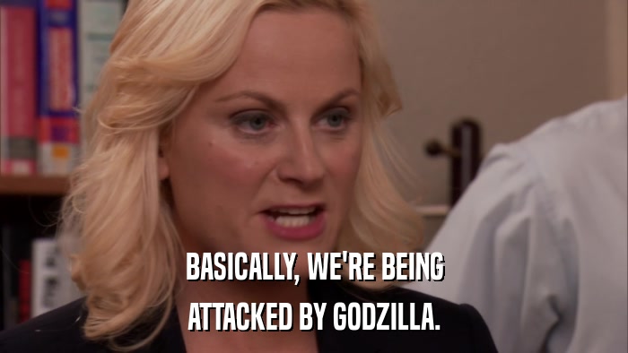 BASICALLY, WE'RE BEING ATTACKED BY GODZILLA. 