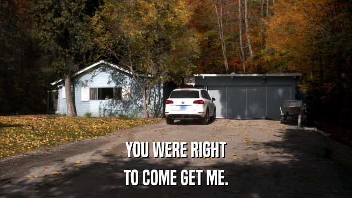 YOU WERE RIGHT TO COME GET ME. 