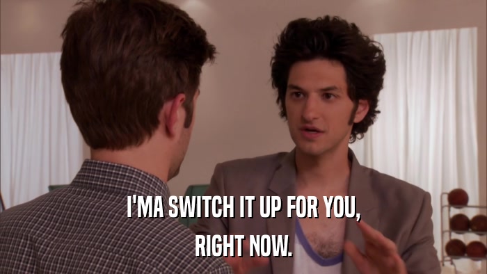 I'MA SWITCH IT UP FOR YOU, RIGHT NOW. 