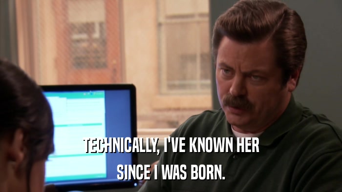 TECHNICALLY, I'VE KNOWN HER SINCE I WAS BORN. 