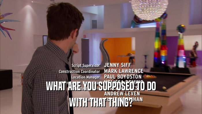 WHAT ARE YOU SUPPOSED TO DO WITH THAT THING? WITH THAT THING?