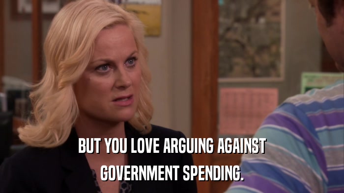 BUT YOU LOVE ARGUING AGAINST GOVERNMENT SPENDING. 