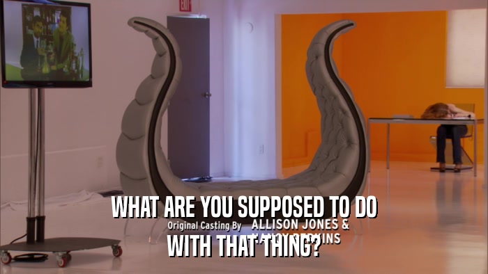WHAT ARE YOU SUPPOSED TO DO WITH THAT THING? WITH THAT THING?